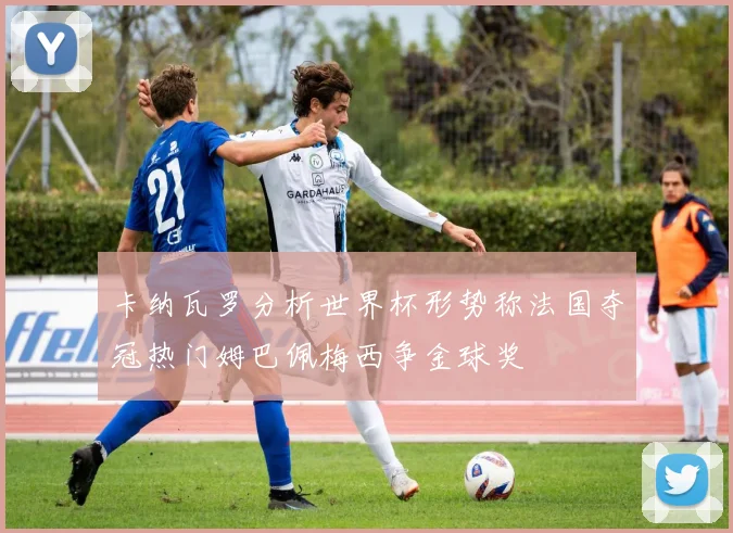 卡纳瓦罗分析世界杯形势称法国夺冠热门姆巴佩梅西争金球奖