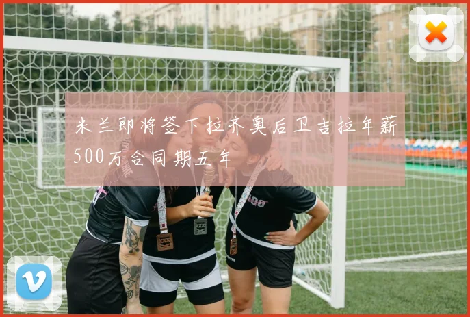 米兰即将签下拉齐奥后卫吉拉年薪500万合同期五年