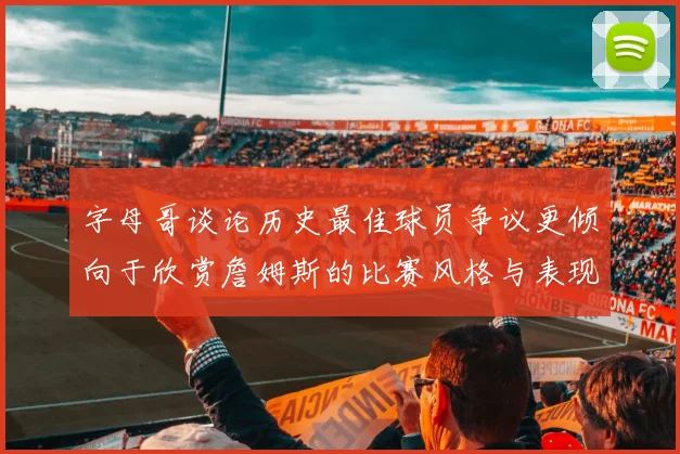字母哥谈论历史最佳球员争议更倾向于欣赏詹姆斯的比赛风格与表现