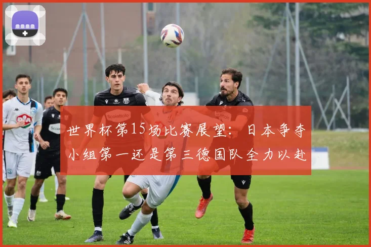 世界杯第15场比赛展望：日本争夺小组第一还是第三德国队全力以赴不轻言放水