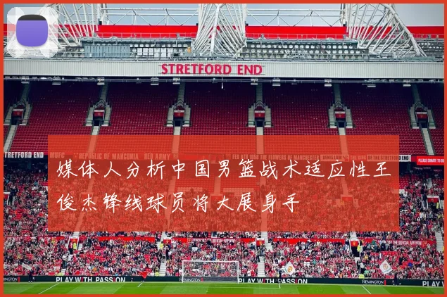 媒体人分析中国男篮战术适应性王俊杰锋线球员将大展身手