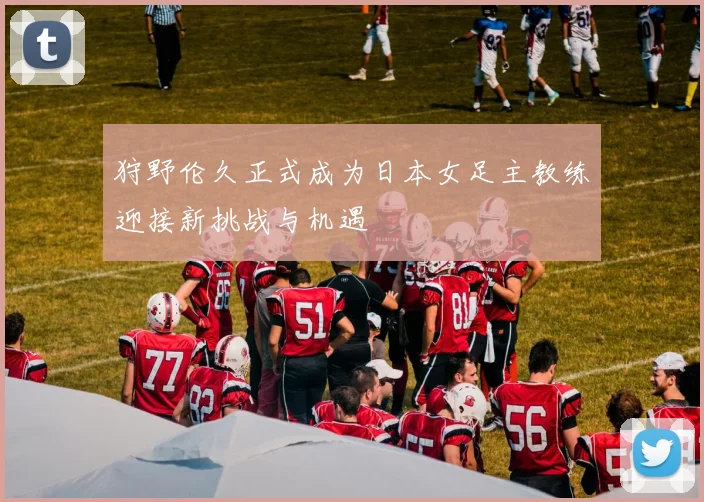 狩野伦久正式成为日本女足主教练迎接新挑战与机遇