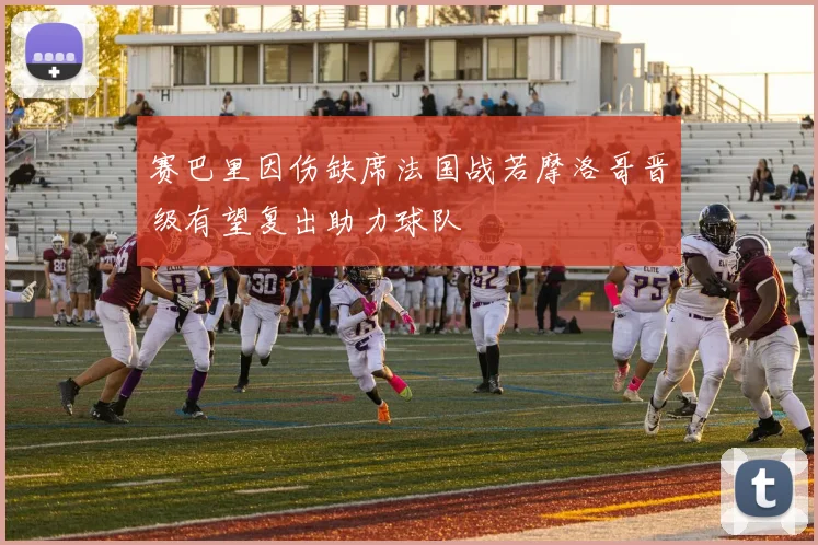 赛巴里因伤缺席法国战若摩洛哥晋级有望复出助力球队