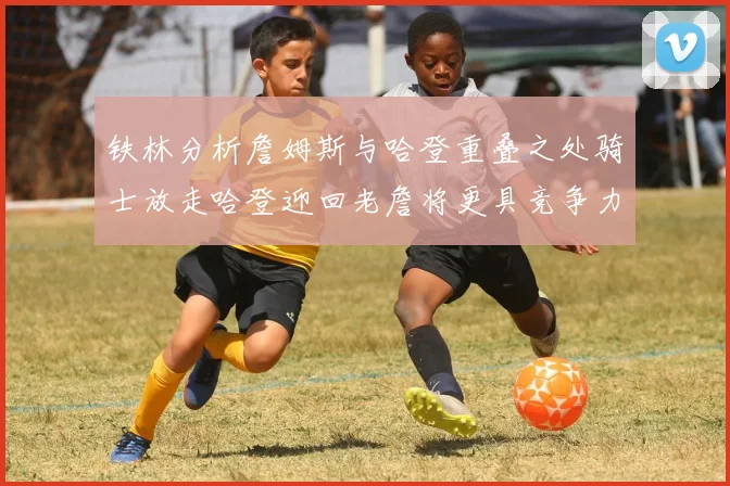 铁林分析詹姆斯与哈登重叠之处骑士放走哈登迎回老詹将更具竞争力