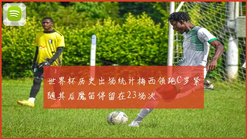 世界杯历史出场统计梅西领跑C罗紧随其后魔笛停留在23场次